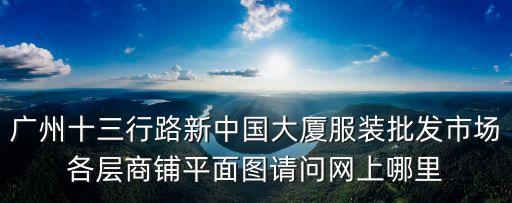 廣州十三行路新中國(guó)大廈服裝批發(fā)市場(chǎng)各層商鋪平面圖請(qǐng)問(wèn)網(wǎng)上哪里