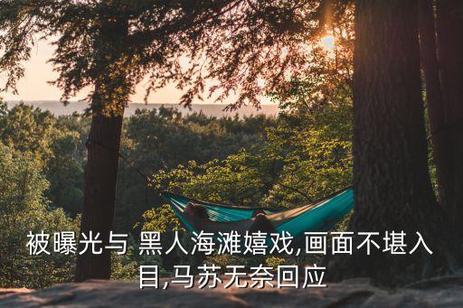 被曝光與 黑人海灘嬉戲,畫面不堪入目,馬蘇無奈回應