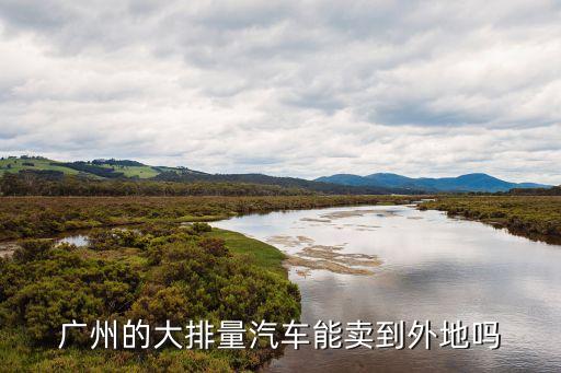 廣州車賣到外地，廣州的大排量汽車能賣到外地嗎