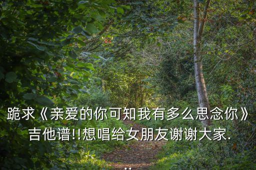 跪求《親愛的你可知我有多么思念你》 吉他譜!!想唱給女朋友謝謝大家...