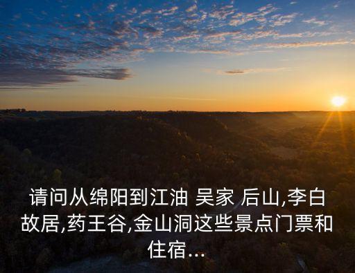請問從綿陽到江油 吳家 后山,李白故居,藥王谷,金山洞這些景點門票和住宿...