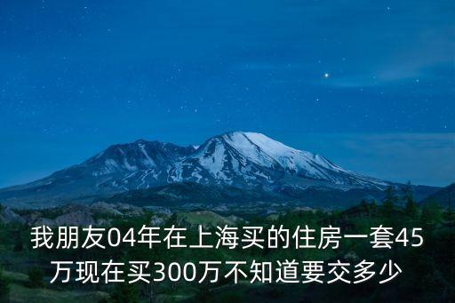 我朋友04年在上海買的住房一套45萬現(xiàn)在買300萬不知道要交多少