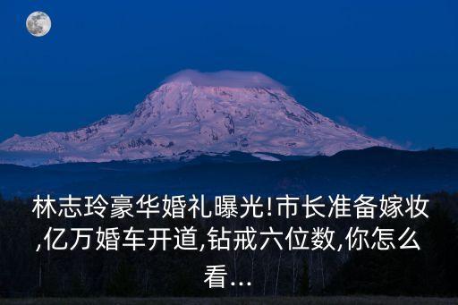  林志玲豪華婚禮曝光!市長準備嫁妝,億萬婚車開道,鉆戒六位數,你怎么看...