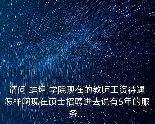 請(qǐng)問(wèn) 蚌埠 學(xué)院現(xiàn)在的教師工資待遇怎樣啊現(xiàn)在碩士招聘進(jìn)去說(shuō)有5年的服務(wù)...