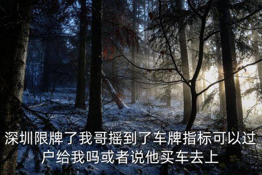 深圳限牌了我哥搖到了車牌指標可以過戶給我嗎或者說他買車去上