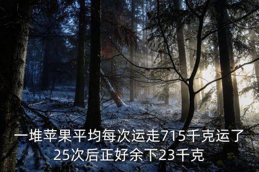 一堆蘋果平均每次運走715千克運了25次后正好余下23千克