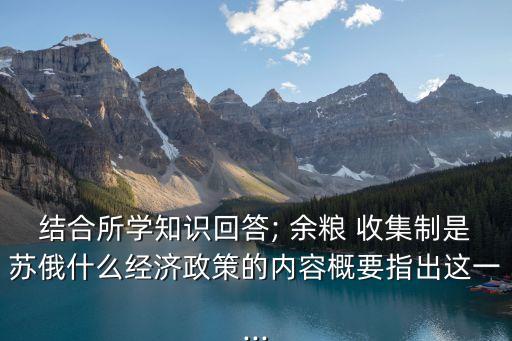 結(jié)合所學(xué)知識回答; 余糧 收集制是蘇俄什么經(jīng)濟政策的內(nèi)容概要指出這一...