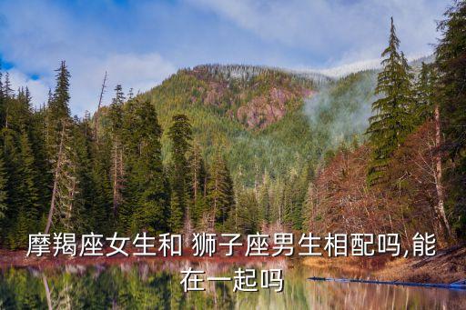 獅子男和摩羯女,獅子男和摩羯女相配嗎?看看星座運勢解釋