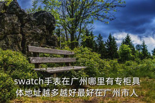 swatch手表在廣州哪里有專柜具體地址越多越好最好在廣州市人