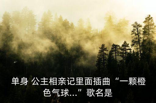  單身 公主相親記里面插曲“一顆橙色氣球...”歌名是