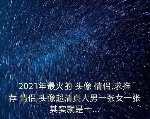 2021年最火的 頭像 情侶,求推薦 情侶 頭像超清真人男一張女一張其實(shí)就是一...