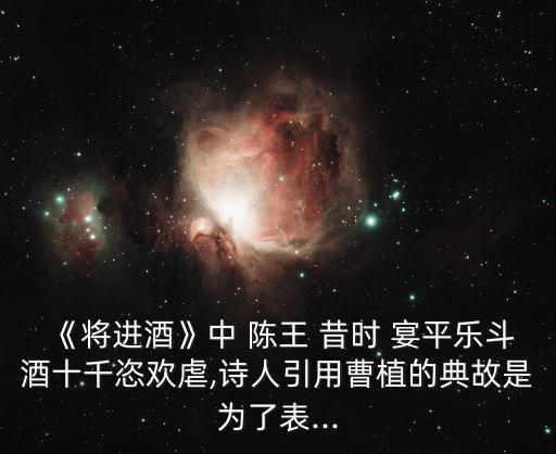 《將進酒》中 陳王 昔時 宴平樂斗酒十千恣歡虐,詩人引用曹植的典故是為了表...