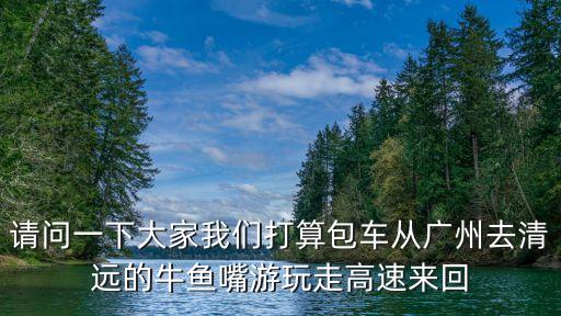 請問一下大家我們打算包車從廣州去清遠的牛魚嘴游玩走高速來回
