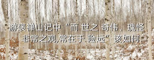 游褒禪山記中“而 世之 奇偉、瑰怪、非常之觀,常在于 險遠”該如何...