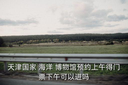 天津國家 海洋 博物館預約上午得門票下午可以進嗎