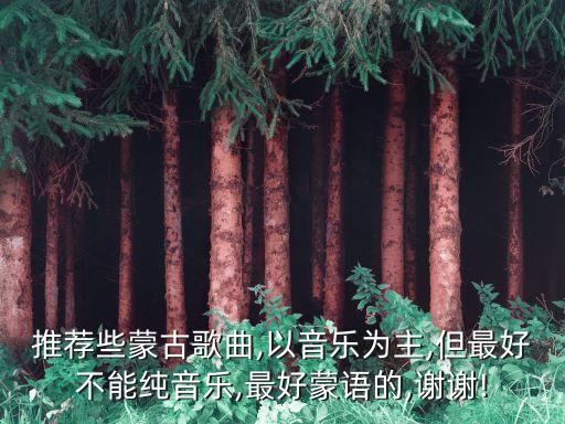 推薦些蒙古歌曲,以音樂為主,但最好不能純音樂,最好蒙語的,謝謝!