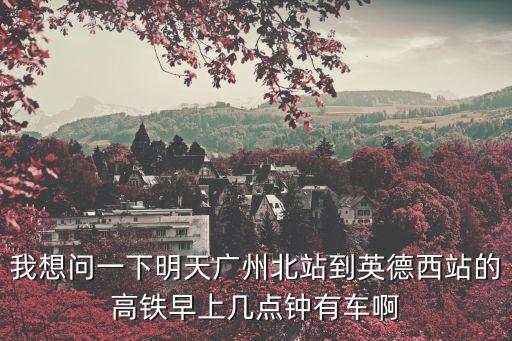 我想問一下明天廣州北站到英德西站的高鐵早上幾點鐘有車啊