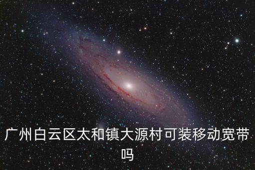 廣州太和移動寬帶，廣州白云區(qū)太和鎮(zhèn)大源村可裝移動寬帶嗎
