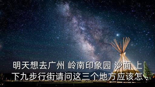 廣州嶺南印象園布局圖，明天想去廣州 嶺南印象園 沙面 上下九步行街請問這三個地方應該怎