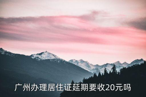 廣州辦理居住證延期要收20元嗎