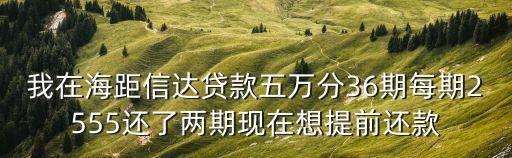 我在海距信達貸款五萬分36期每期2555還了兩期現在想提前還款