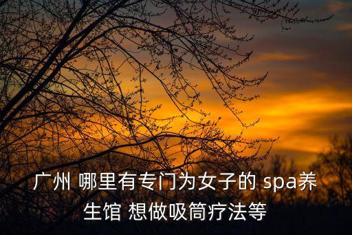 廣州異性按摩spa，廣州 哪里有專門為女子的 spa養生館 想做吸筒療法等