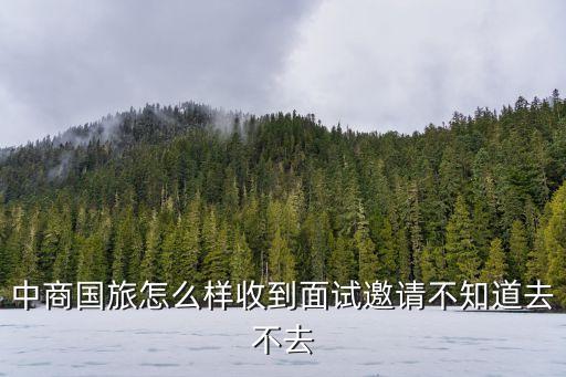 廣州中國國旅面試經(jīng)驗，中商國旅怎么樣收到面試邀請不知道去不去
