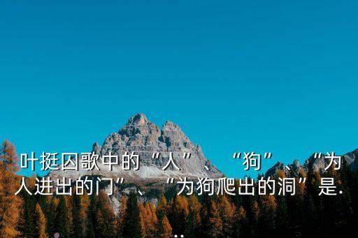  葉挺囚歌中的“人”、“狗”、“為人進出的門”、“為狗爬出的洞”是...