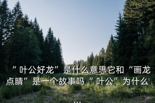 “ 葉公好龍”是什么意思它和“畫龍點睛”是一個故事嗎“ 葉公”為什么...