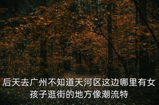 后天去廣州不知道天河區(qū)這邊哪里有女孩子逛街的地方像潮流特