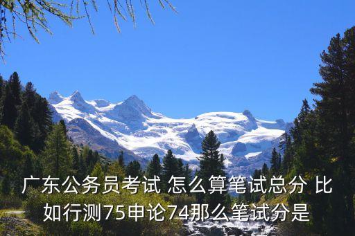 廣東公務(wù)員考試 怎么算筆試總分 比如行測75申論74那么筆試分是