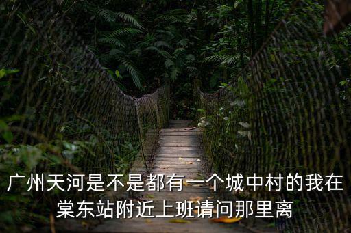 廣州天河是不是都有一個城中村的我在棠東站附近上班請問那里離