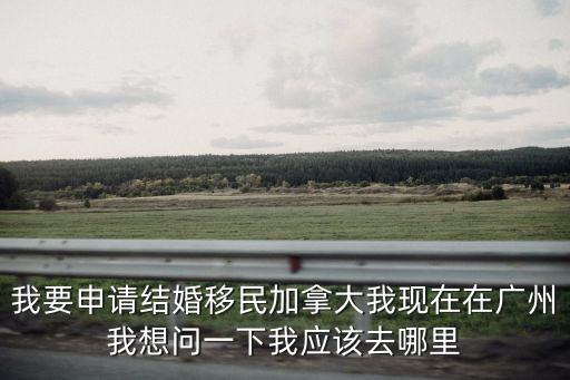 我要申請結(jié)婚移民加拿大我現(xiàn)在在廣州我想問一下我應(yīng)該去哪里