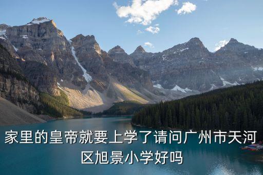 廣州市旭景小學省級，家里的皇帝就要上學了請問廣州市天河區旭景小學好嗎