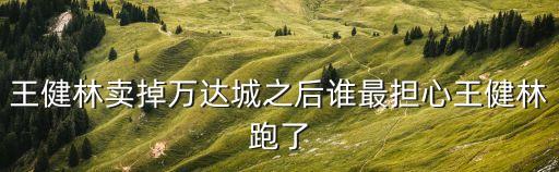 萬達賣掉廣州萬達城，王健林賣掉萬達城之后誰最擔(dān)心王健林跑了