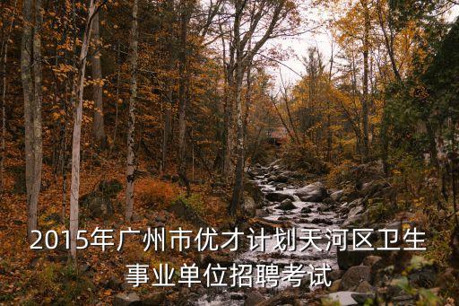 廣州優才計劃 筆試，2015年廣州市優才計劃天河區衛生事業單位招聘考試