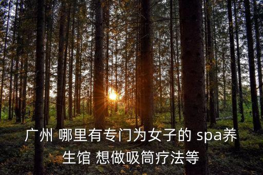 廣州有女性spa會所，廣州 哪里有專門為女子的 spa養生館 想做吸筒療法等