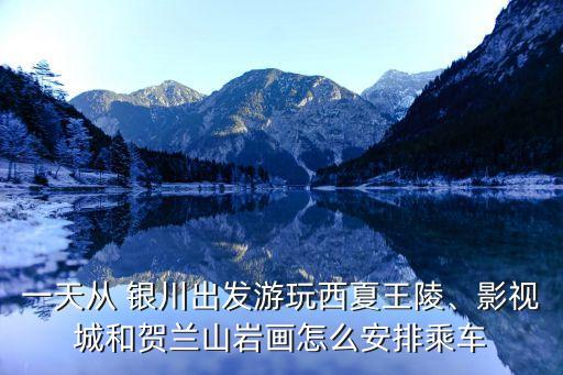 一天從 銀川出發游玩西夏王陵、影視城和賀蘭山巖畫怎么安排乘車