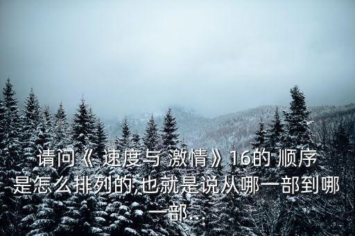 請問《 速度與 激情》16的 順序是怎么排列的,也就是說從哪一部到哪一部...