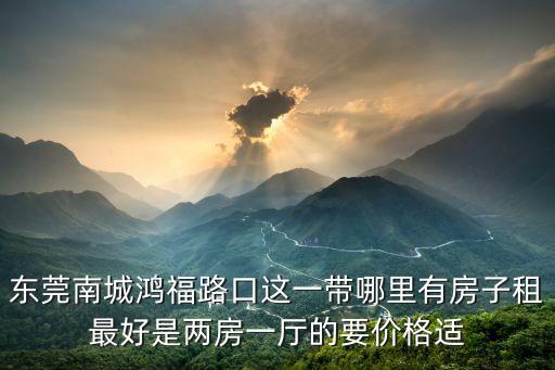 東莞南城鴻福路口這一帶哪里有房子租最好是兩房一廳的要價格適