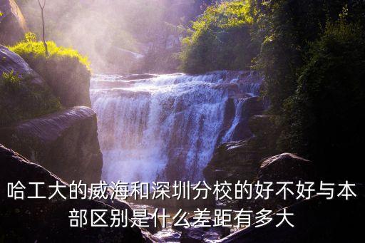 哈工大的威海和深圳分校的好不好與本部區(qū)別是什么差距有多大