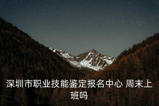 深圳市職業技能鑒定報名中心 周末上班嗎