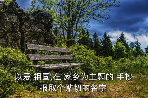 以愛 祖國,在 家鄉為主題的 手抄報取個貼切的名字