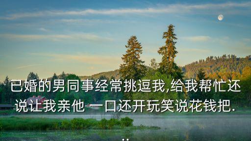 已婚的男同事經常挑逗我,給我幫忙還說讓我親他 一口還開玩笑說花錢把...