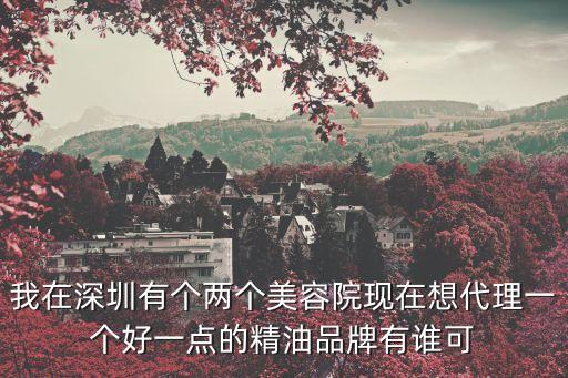 深圳精油代理，我在深圳有個兩個美容院現在想代理一個好一點的精油品牌有誰可