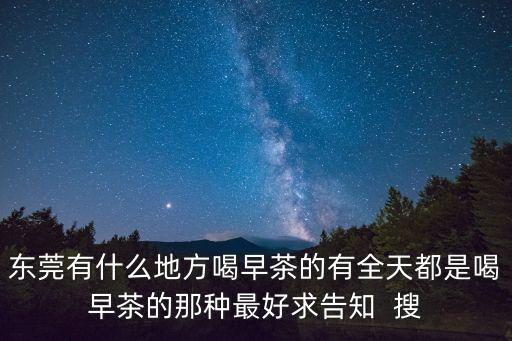 東莞有什么地方喝早茶的有全天都是喝早茶的那種最好求告知  搜