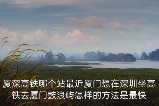 廈深高鐵哪個站最近廈門想在深圳坐高鐵去廈門鼓浪嶼怎樣的方法是最快