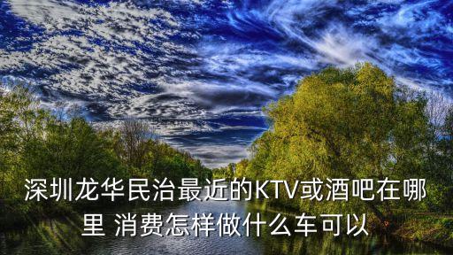 深圳龍華民治最近的KTV或酒吧在哪里 消費(fèi)怎樣做什么車(chē)可以