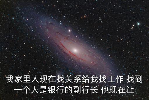 我家里人現在找關系給我找工作 找到一個人是銀行的副行長 他現在讓