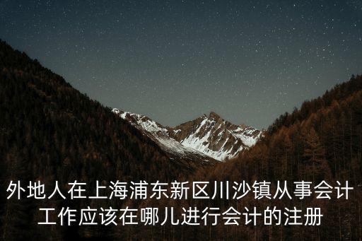 外地人在上海浦東新區川沙鎮從事會計工作應該在哪兒進行會計的注冊